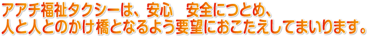 アアチ福祉タクシーは、安心　安全につとめ、人と人とのかけ橋となるよう要望にお応えしてまいります。